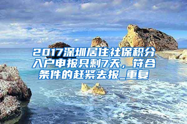 2017深圳居住社保积分入户申报只剩7天，符合条件的赶紧去报_重复