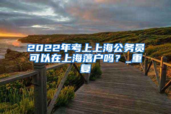 2022年考上上海公务员可以在上海落户吗？_重复