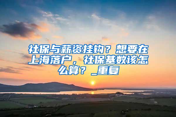 社保与薪资挂钩？想要在上海落户，社保基数该怎么算？_重复