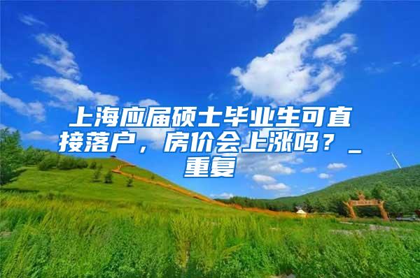 上海应届硕士毕业生可直接落户，房价会上涨吗？_重复