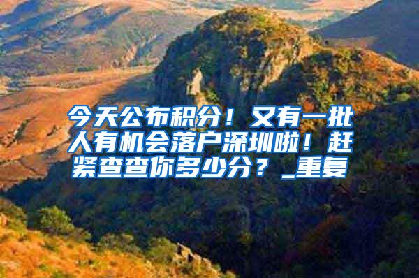 今天公布积分！又有一批人有机会落户深圳啦！赶紧查查你多少分？_重复