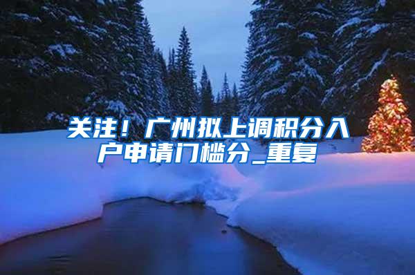 关注！广州拟上调积分入户申请门槛分_重复