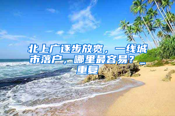北上广逐步放宽，一线城市落户，哪里最容易？_重复