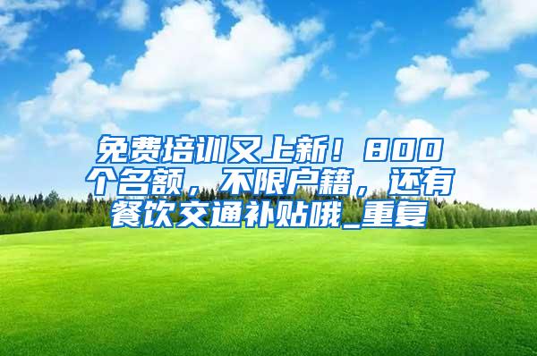 免费培训又上新！800个名额，不限户籍，还有餐饮交通补贴哦_重复