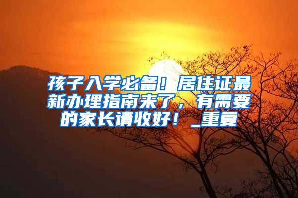 孩子入学必备！居住证最新办理指南来了，有需要的家长请收好！_重复