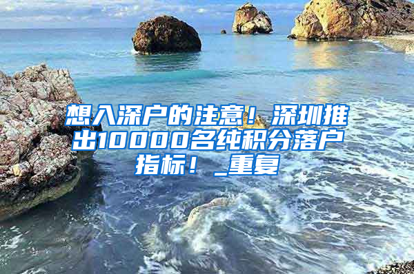 想入深户的注意！深圳推出10000名纯积分落户指标！_重复