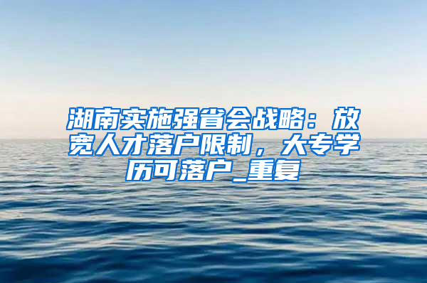 湖南实施强省会战略：放宽人才落户限制，大专学历可落户_重复