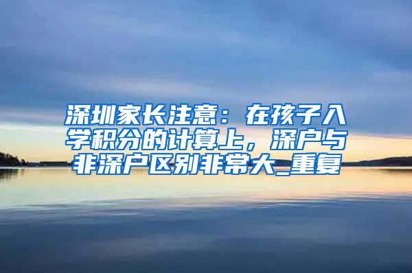 深圳家长注意：在孩子入学积分的计算上，深户与非深户区别非常大_重复