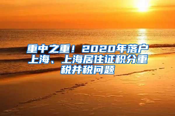 重中之重！2020年落户上海、上海居住证积分重税并税问题