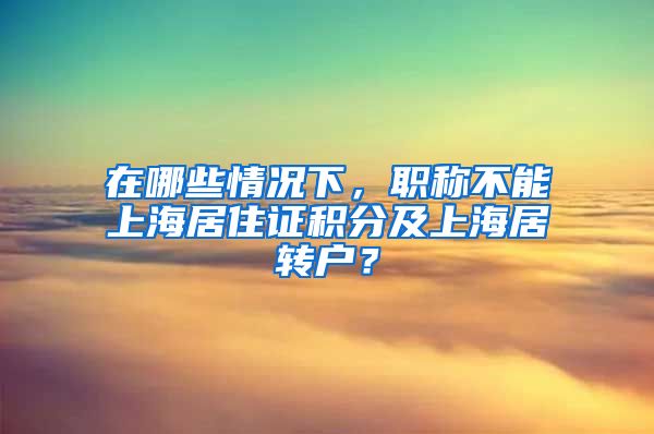 在哪些情况下，职称不能上海居住证积分及上海居转户？