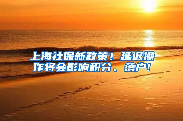 上海社保新政策！延迟操作将会影响积分、落户!