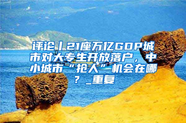 评论丨21座万亿GDP城市对大专生开放落户，中小城市“抢人”机会在哪？_重复