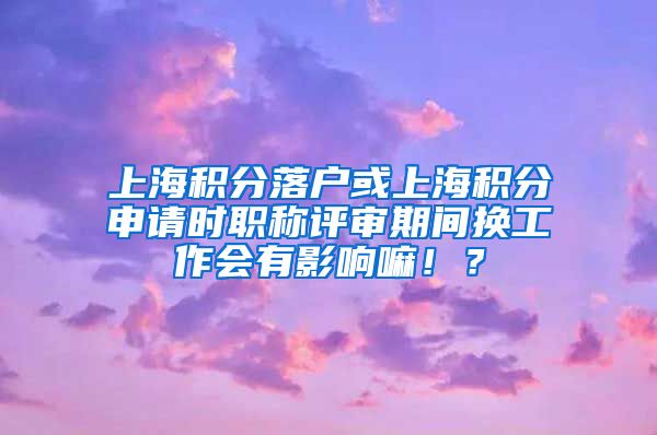上海积分落户或上海积分申请时职称评审期间换工作会有影响嘛！？