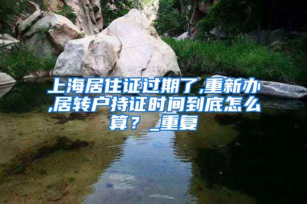 上海居住证过期了,重新办,居转户持证时间到底怎么算？_重复