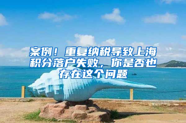 案例！重复纳税导致上海积分落户失败，你是否也存在这个问题