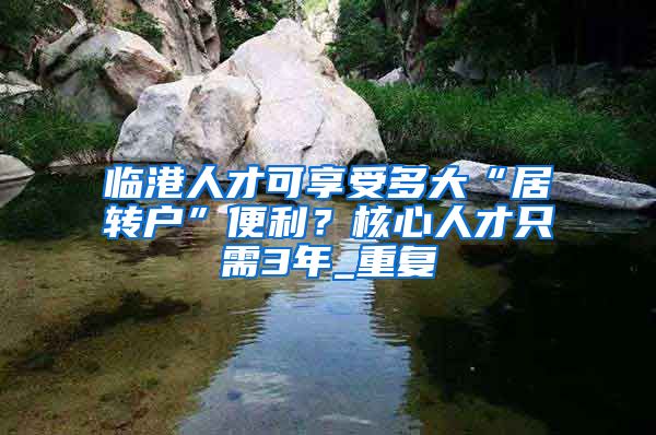 临港人才可享受多大“居转户”便利？核心人才只需3年_重复