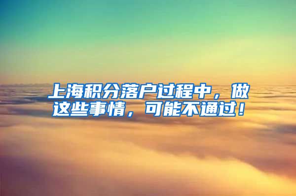 上海积分落户过程中，做这些事情，可能不通过！