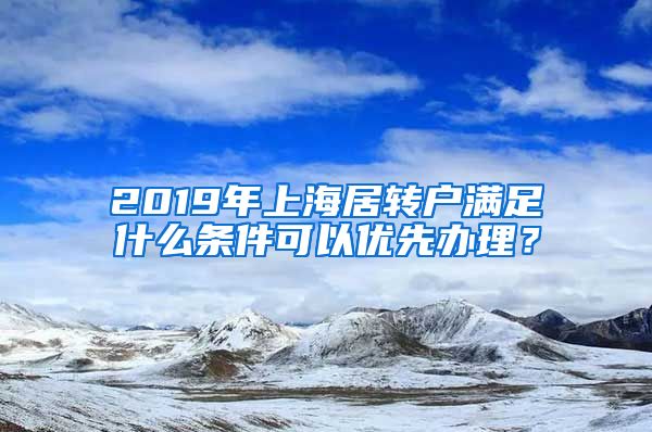 2019年上海居转户满足什么条件可以优先办理？