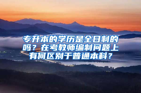 专升本的学历是全日制的吗？在考教师编制问题上有何区别于普通本科？
