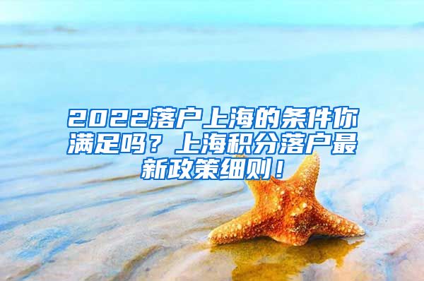2022落户上海的条件你满足吗？上海积分落户最新政策细则！