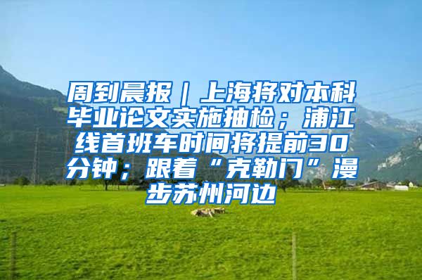 周到晨报｜上海将对本科毕业论文实施抽检；浦江线首班车时间将提前30分钟；跟着“克勒门”漫步苏州河边