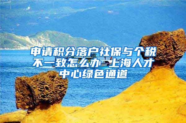 申请积分落户社保与个税不一致怎么办 上海人才中心绿色通道