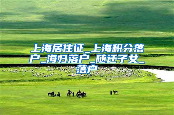 上海居住证_上海积分落户_海归落户_随迁子女_落户