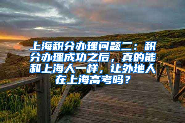 上海积分办理问题二：积分办理成功之后，真的能和上海人一样，让外地人在上海高考吗？