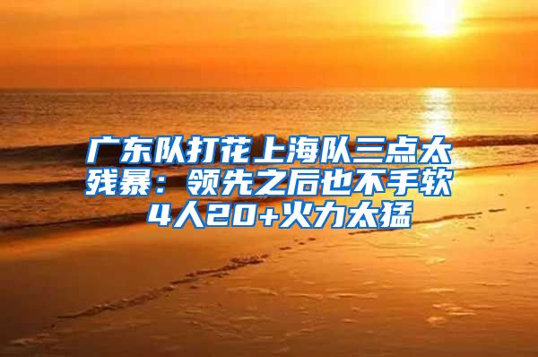 广东队打花上海队三点太残暴：领先之后也不手软 4人20+火力太猛