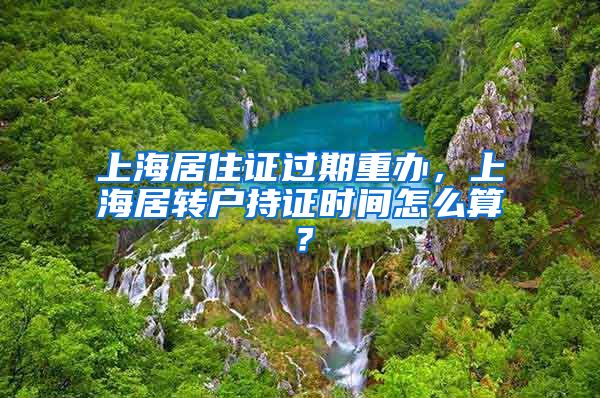 上海居住证过期重办，上海居转户持证时间怎么算？