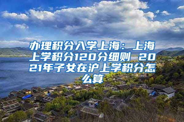 办理积分入学上海：上海上学积分120分细则 2021年子女在沪上学积分怎么算