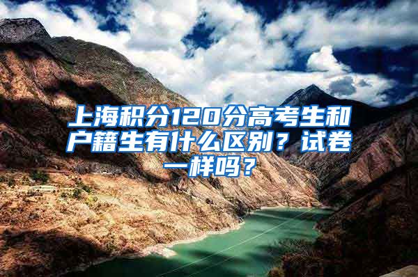 上海积分120分高考生和户籍生有什么区别？试卷一样吗？