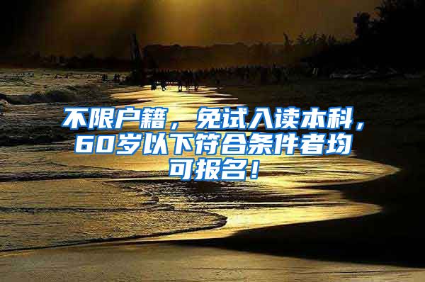 不限户籍，免试入读本科，60岁以下符合条件者均可报名！