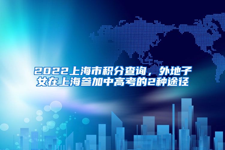 2022上海市积分查询，外地子女在上海参加中高考的2种途径