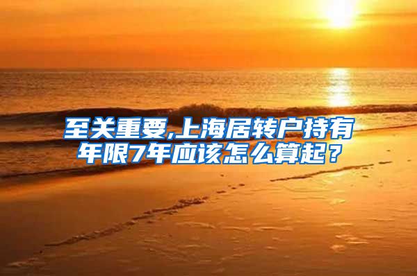 至关重要,上海居转户持有年限7年应该怎么算起？