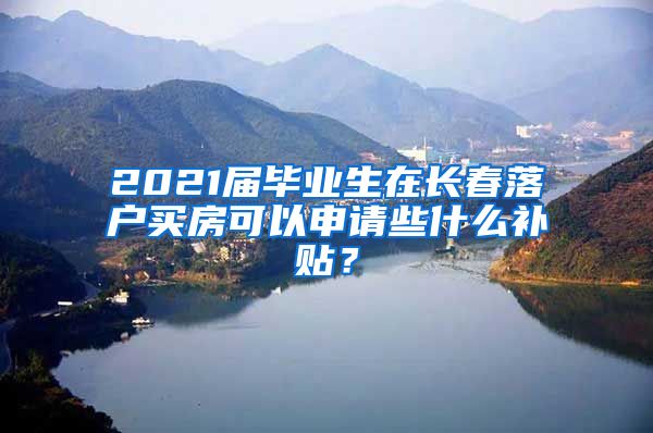 2021届毕业生在长春落户买房可以申请些什么补贴？