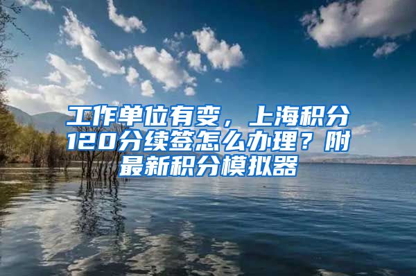工作单位有变，上海积分120分续签怎么办理？附最新积分模拟器
