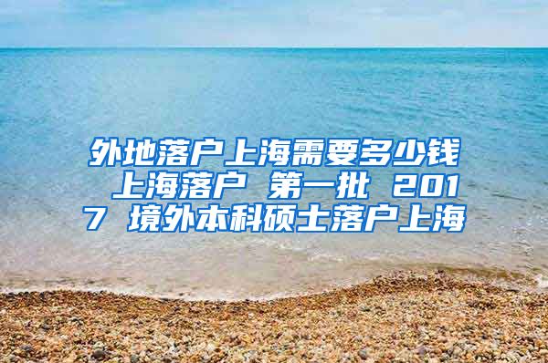 外地落户上海需要多少钱 上海落户 第一批 2017 境外本科硕士落户上海
