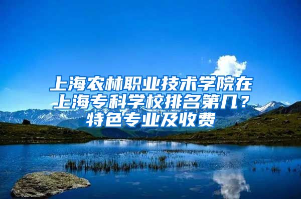 上海农林职业技术学院在上海专科学校排名第几？特色专业及收费