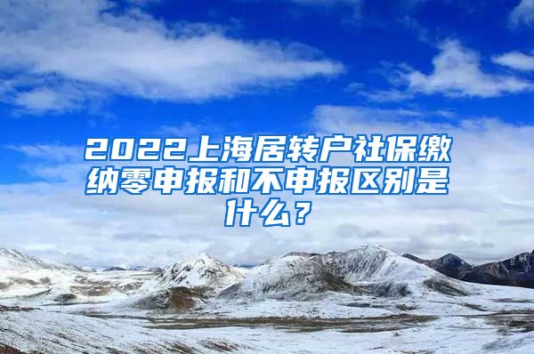2022上海居转户社保缴纳零申报和不申报区别是什么？