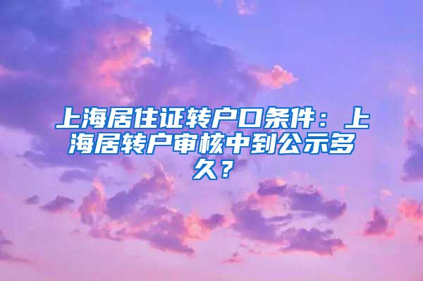 上海居住证转户口条件：上海居转户审核中到公示多久？