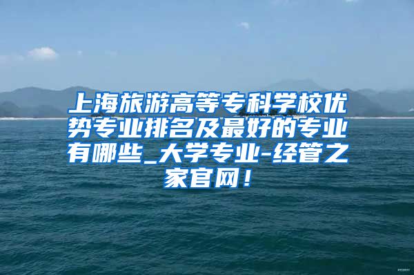 上海旅游高等专科学校优势专业排名及最好的专业有哪些_大学专业-经管之家官网！