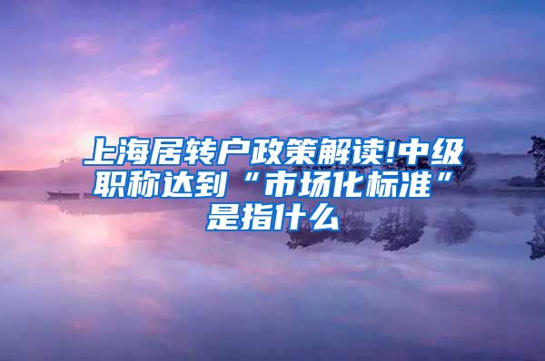 上海居转户政策解读!中级职称达到“市场化标准”是指什么