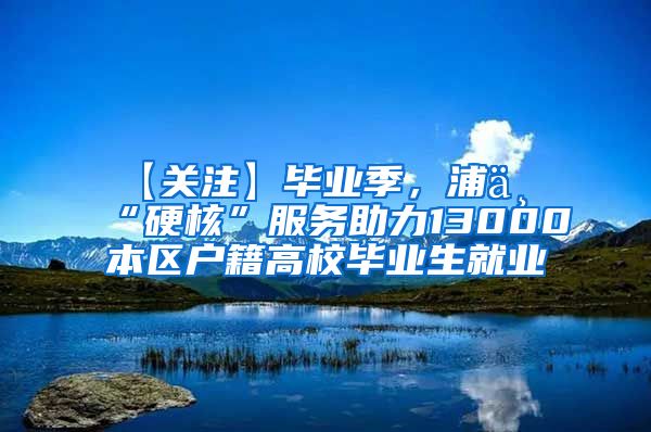 【关注】毕业季，浦东“硬核”服务助力13000本区户籍高校毕业生就业