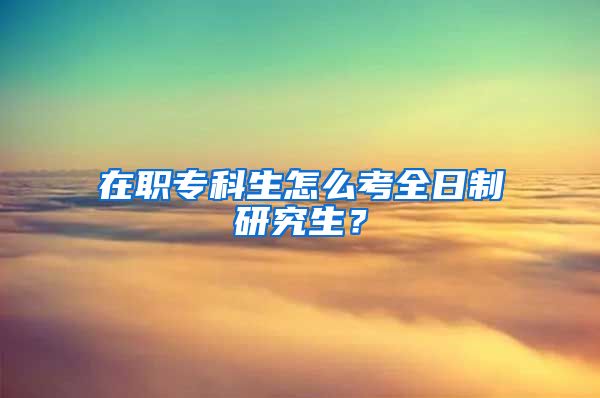 在职专科生怎么考全日制研究生？