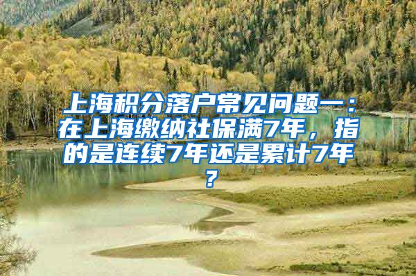 上海积分落户常见问题一：在上海缴纳社保满7年，指的是连续7年还是累计7年？