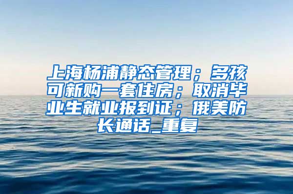 上海杨浦静态管理；多孩可新购一套住房；取消毕业生就业报到证；俄美防长通话_重复