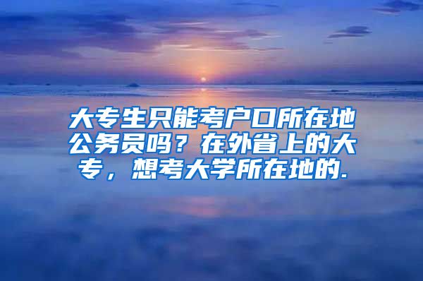 大专生只能考户口所在地公务员吗？在外省上的大专，想考大学所在地的.