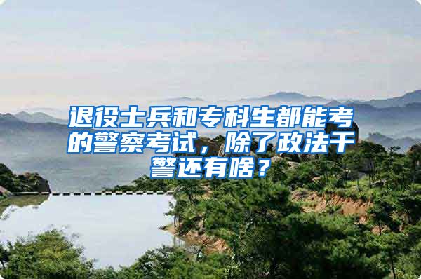 退役士兵和专科生都能考的警察考试，除了政法干警还有啥？
