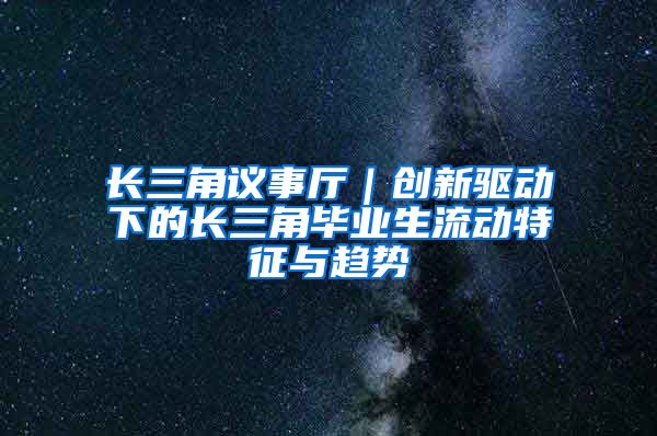 长三角议事厅｜创新驱动下的长三角毕业生流动特征与趋势